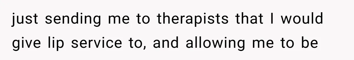just sending me to therapists that I would give lip service to, and allowing me to be