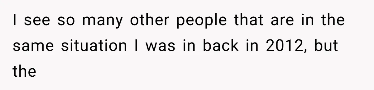 I see so many other people that are in the same situation I was in back in 2012, but the