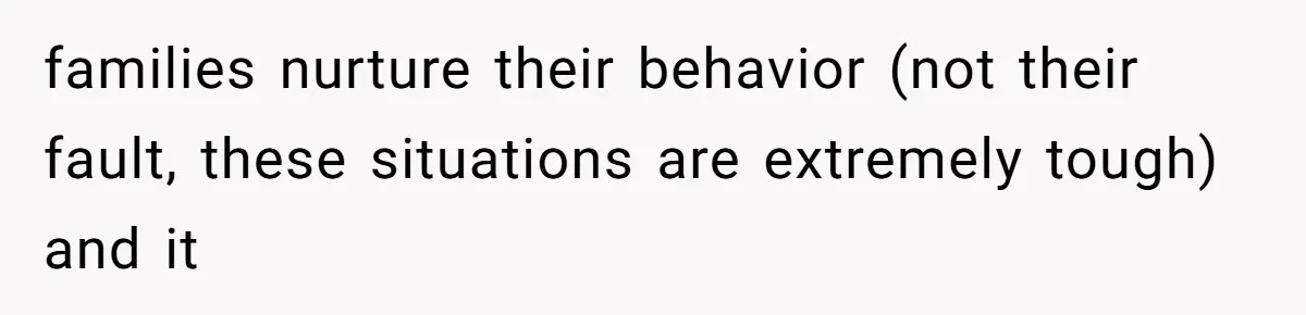 families nurture their behavior (not their fault, these situations are extremely tough) and it