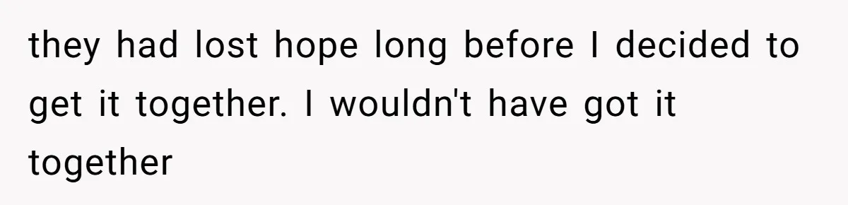 they had lost hope long before I decided to get it together. I wouldn't have got it together