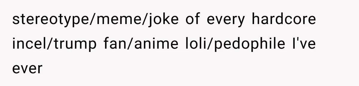 stereotype/meme/joke of every hardcore incel/trump fan/anime loli/pedophile I've ever