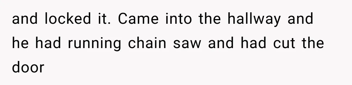 and locked it. Came into the hallway and he had running chain saw and had cut the door