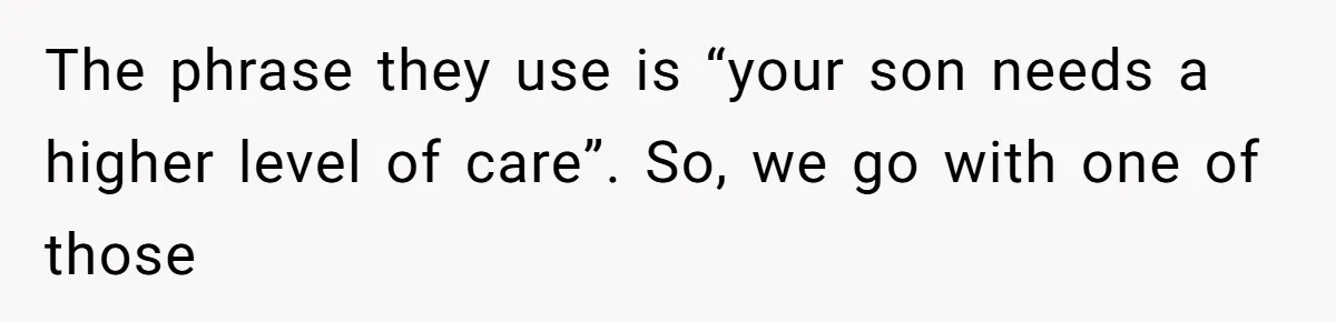 The phrase they use is “your son needs a higher level of care”. So, we go with one of those