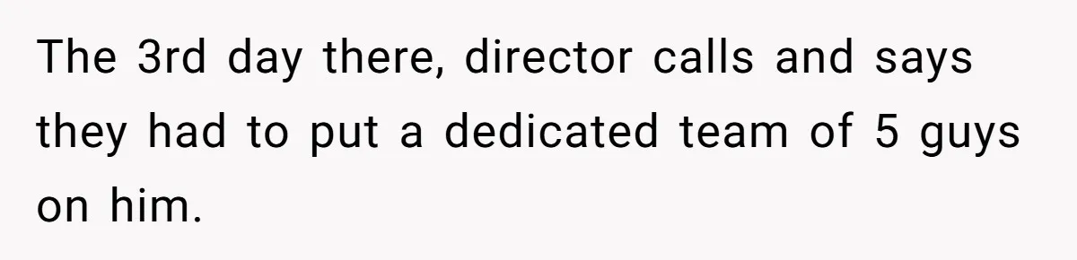 The 3rd day there, director calls and says they had to put a dedicated team of 5 guys on him.