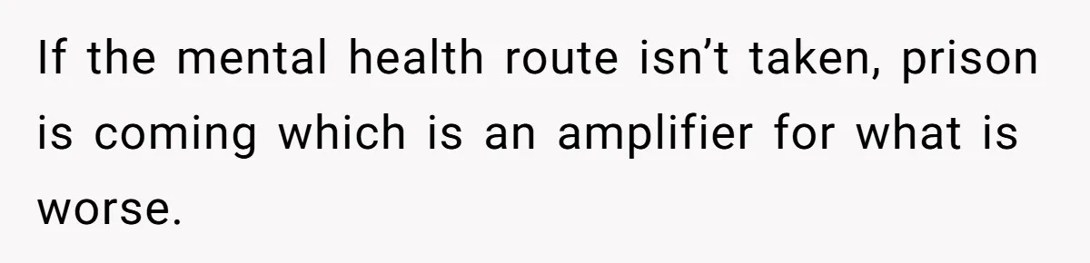 If the mental health route isn’t taken, prison is coming which is an amplifier for what is worse.