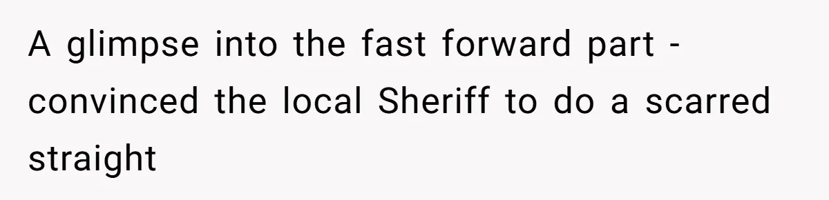 A glimpse into the fast forward part - convinced the local Sheriff to do a scarred straight