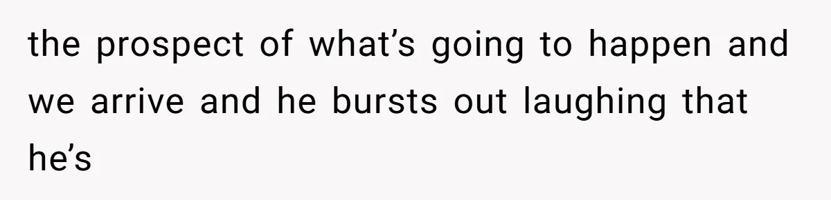 the prospect of what’s going to happen and we arrive and he bursts out laughing that he’s