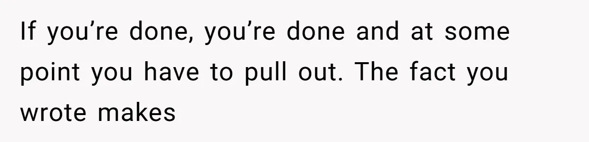 If you’re done, you’re done and at some point you have to pull out. The fact you wrote makes