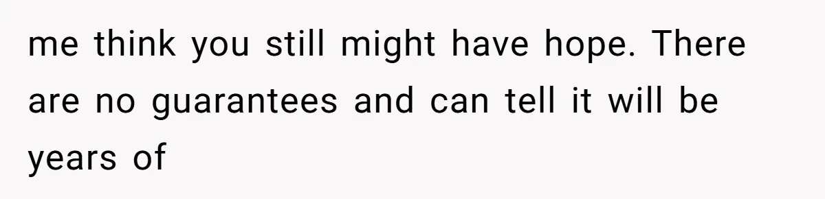 me think you still might have hope. There are no guarantees and can tell it will be years of