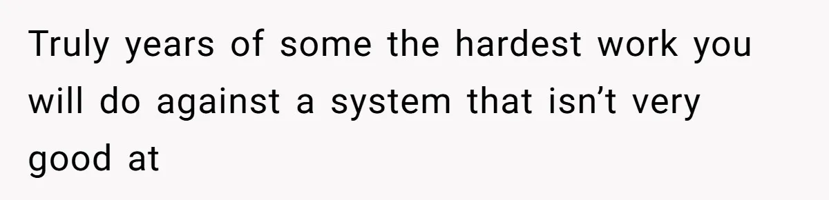 Truly years of some the hardest work you will do against a system that isn’t very good at