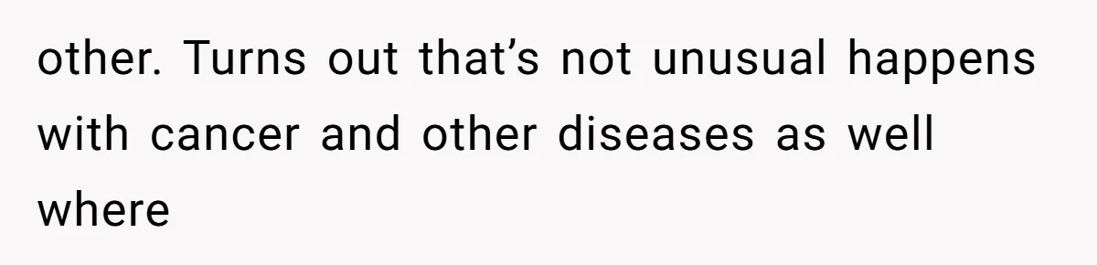 other. Turns out that’s not unusual happens with cancer and other diseases as well where