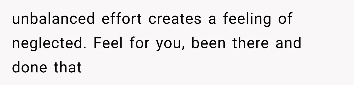 unbalanced effort creates a feeling of neglected. Feel for you, been there and done that