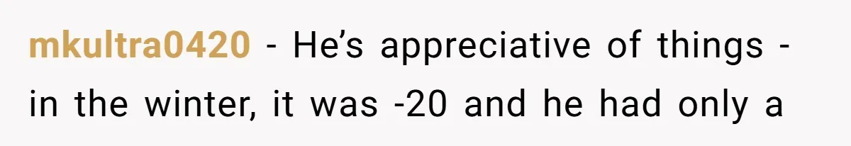 mkultra0420 − He’s appreciative of things - in the winter, it was -20 and he had only a