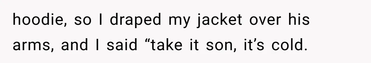 hoodie, so I draped my jacket over his arms, and I said “take it son, it’s cold.