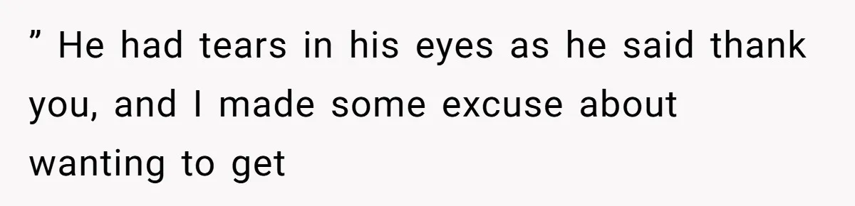 ” He had tears in his eyes as he said thank you, and I made some excuse about wanting to get