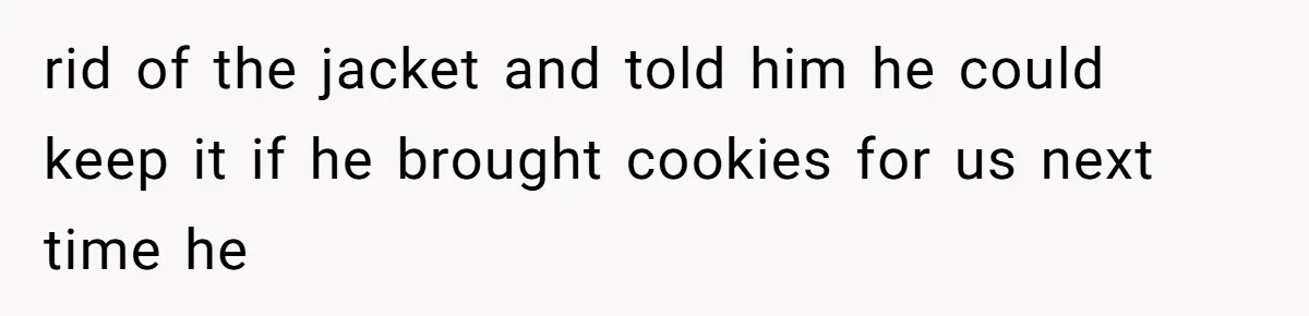 rid of the jacket and told him he could keep it if he brought cookies for us next time he