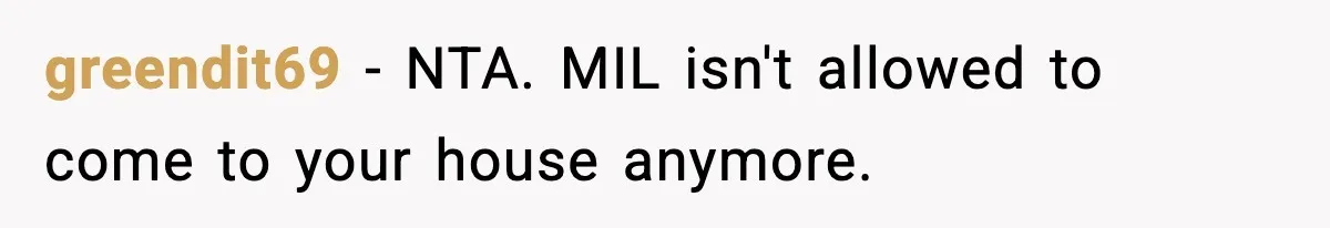 Mother-in-Law Keeps Ignoring the Only House Rule, Then Acts Like the Victim When Her Son-in-Law Finally Snaps greendit69 − NTA. MIL isn't allowed to come to your house anymore.