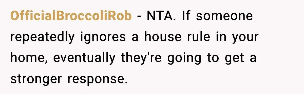 Mother-in-Law Keeps Ignoring the Only House Rule, Then Acts Like the Victim When Her Son-in-Law Finally Snaps OfficialBroccoliRob − NTA. If someone repeatedly ignores a house rule in your home, eventually they're going to get a stronger response.