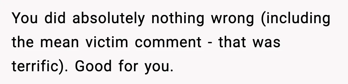 Mother-in-Law Keeps Ignoring the Only House Rule, Then Acts Like the Victim When Her Son-in-Law Finally Snaps You did absolutely nothing wrong (including the mean victim comment - that was terrific). Good for you.