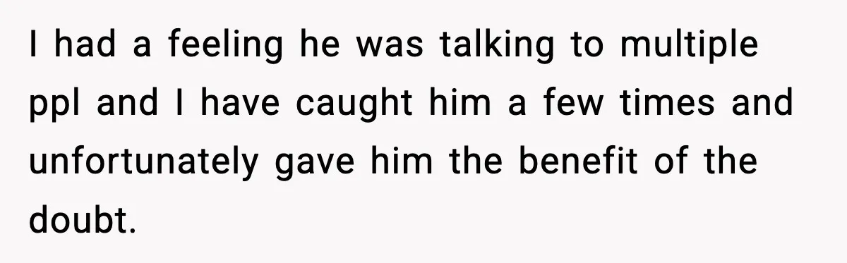 Woman Thinks Her Boyfriend Is Cheating, Then Learns the Other Girl Is Only 16 I had a feeling he was talking to multiple ppl and I have caught him a few times and unfortunately gave him the benefit of the doubt.
