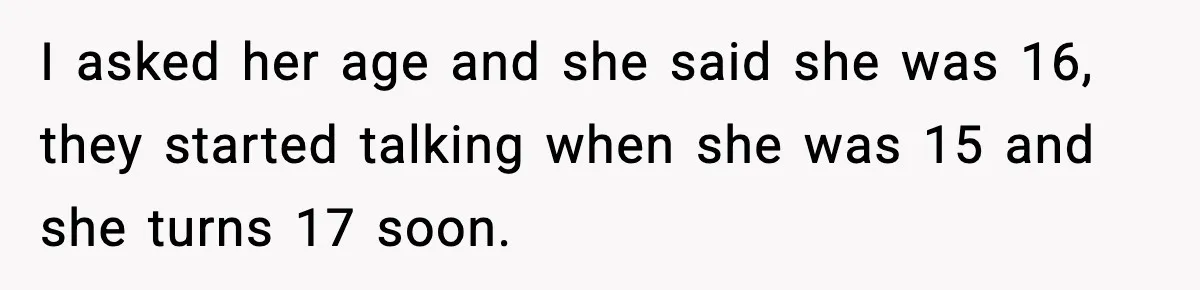 Woman Thinks Her Boyfriend Is Cheating, Then Learns the Other Girl Is Only 16 I asked her age and she said she was 16, they started talking when she was 15 and she turns 17 soon.