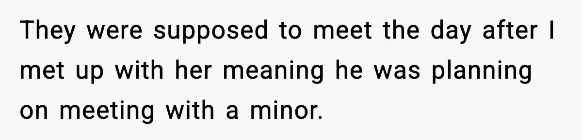 Woman Thinks Her Boyfriend Is Cheating, Then Learns the Other Girl Is Only 16 They were supposed to meet the day after I met up with her meaning he was planning on meeting with a minor.