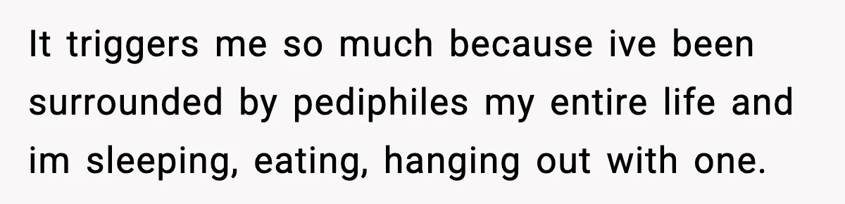 Woman Thinks Her Boyfriend Is Cheating, Then Learns the Other Girl Is Only 16 It triggers me so much because ive been surrounded by pediphiles my entire life and im sleeping, eating, hanging out with one.