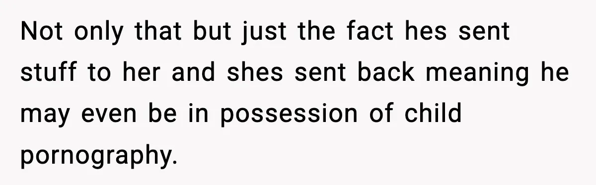 Woman Thinks Her Boyfriend Is Cheating, Then Learns the Other Girl Is Only 16 Not only that but just the fact hes sent stuff to her and shes sent back meaning he may even be in possession of child pornography.