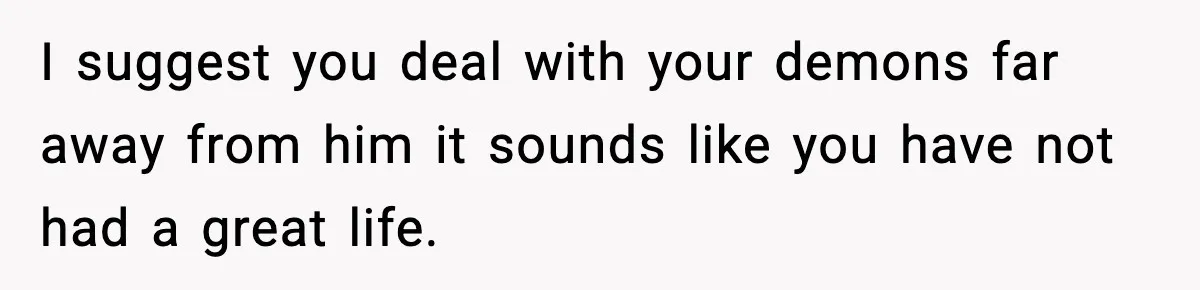 Woman Thinks Her Boyfriend Is Cheating, Then Learns the Other Girl Is Only 16 I suggest you deal with your demons far away from him it sounds like you have not had a great life.