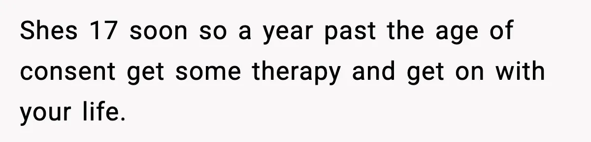 Woman Thinks Her Boyfriend Is Cheating, Then Learns the Other Girl Is Only 16 Shes 17 soon so a year past the age of consent get some therapy and get on with your life.