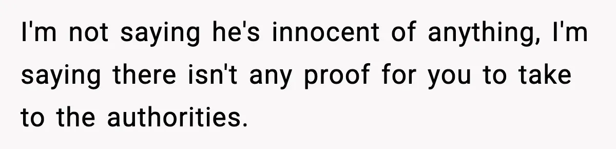 Woman Thinks Her Boyfriend Is Cheating, Then Learns the Other Girl Is Only 16 I'm not saying he's innocent of anything, I'm saying there isn't any proof for you to take to the authorities.