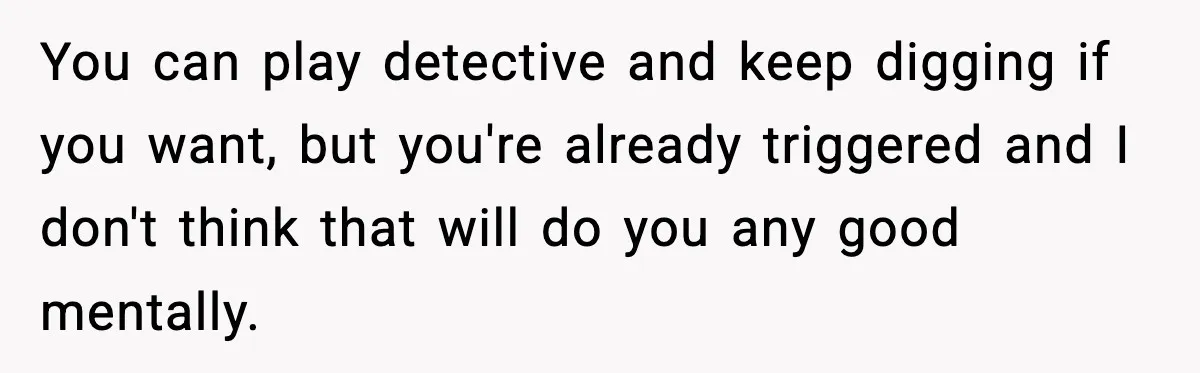 Woman Thinks Her Boyfriend Is Cheating, Then Learns the Other Girl Is Only 16 You can play detective and keep digging if you want, but you're already triggered and I don't think that will do you any good mentally.