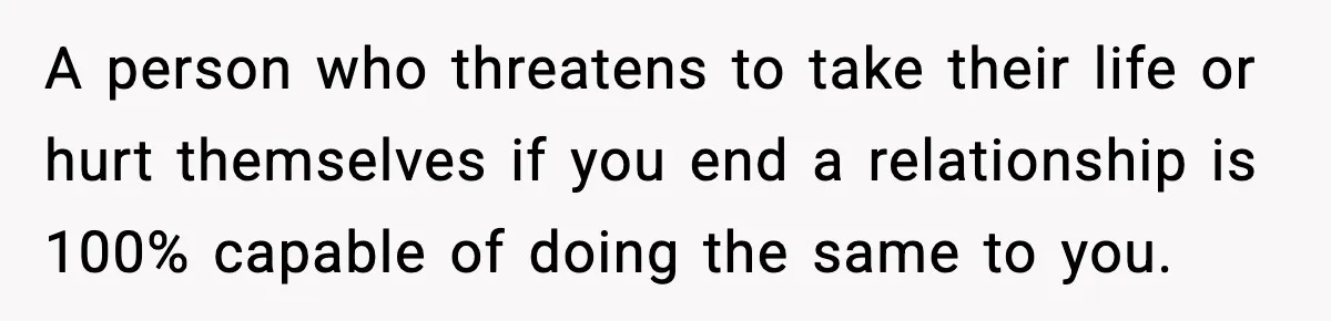Woman Thinks Her Boyfriend Is Cheating, Then Learns the Other Girl Is Only 16 A person who threatens to take their life or hurt themselves if you end a relationship is 100% capable of doing the same to you.