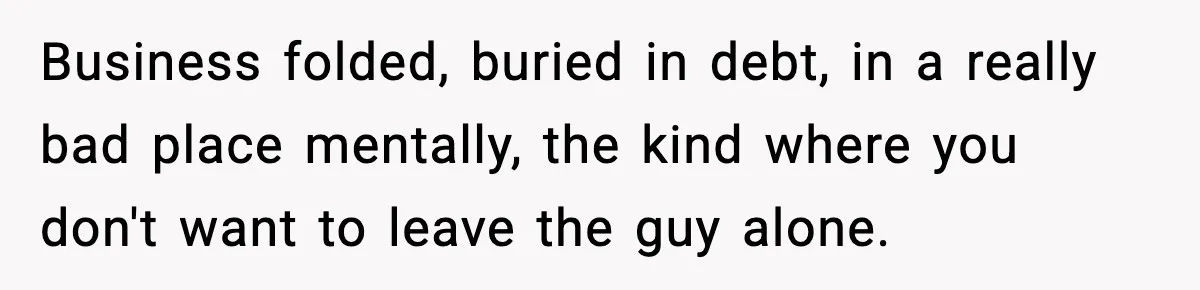 Man Spends Years Saving His Best Friend, Then Learns He Was Being Groomed as a Business Opportunity Business folded, buried in debt, in a really bad place mentally, the kind where you don't want to leave the guy alone.