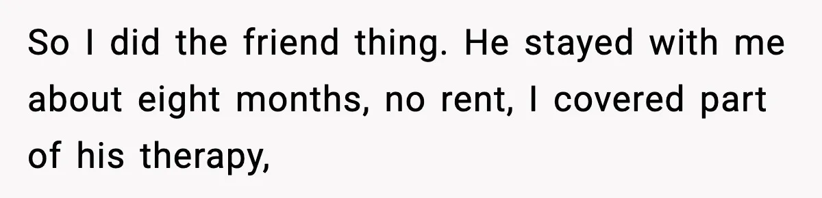 Man Spends Years Saving His Best Friend, Then Learns He Was Being Groomed as a Business Opportunity So I did the friend thing. He stayed with me about eight months, no rent, I covered part of his therapy,
