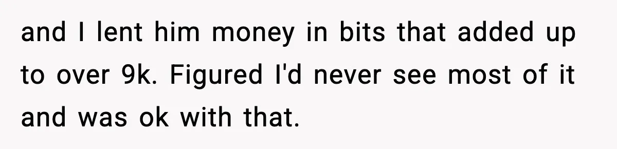 Man Spends Years Saving His Best Friend, Then Learns He Was Being Groomed as a Business Opportunity and I lent him money in bits that added up to over 9k. Figured I'd never see most of it and was ok with that.