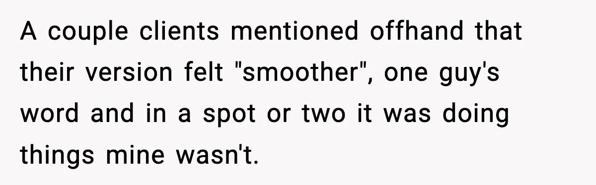 Man Spends Years Saving His Best Friend, Then Learns He Was Being Groomed as a Business Opportunity A couple clients mentioned offhand that their version felt "smoother", one guy's word and in a spot or two it was doing things mine wasn't.