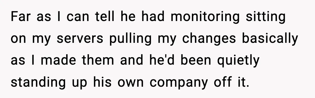 Man Spends Years Saving His Best Friend, Then Learns He Was Being Groomed as a Business Opportunity Far as I can tell he had monitoring sitting on my servers pulling my changes basically as I made them and he'd been quietly standing up his own company off...