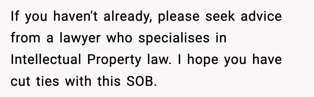Man Spends Years Saving His Best Friend, Then Learns He Was Being Groomed as a Business Opportunity If you haven't already, please seek advice from a lawyer who specialises in Intellectual Property law. I hope you have cut ties with this SOB.