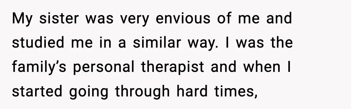 Man Spends Years Saving His Best Friend, Then Learns He Was Being Groomed as a Business Opportunity My sister was very envious of me and studied me in a similar way. I was the family’s personal therapist and when I started going through hard times,