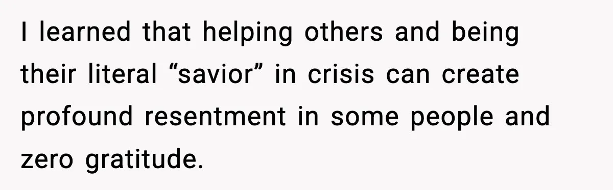 Man Spends Years Saving His Best Friend, Then Learns He Was Being Groomed as a Business Opportunity I learned that helping others and being their literal “savior” in crisis can create profound resentment in some people and zero gratitude.