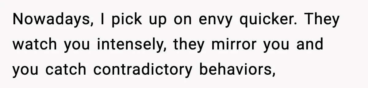Man Spends Years Saving His Best Friend, Then Learns He Was Being Groomed as a Business Opportunity Nowadays, I pick up on envy quicker. They watch you intensely, they mirror you and you catch contradictory behaviors,