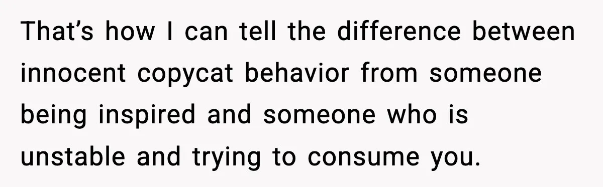 Man Spends Years Saving His Best Friend, Then Learns He Was Being Groomed as a Business Opportunity That’s how I can tell the difference between innocent copycat behavior from someone being inspired and someone who is unstable and trying to consume you.
