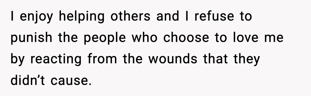 Man Spends Years Saving His Best Friend, Then Learns He Was Being Groomed as a Business Opportunity I enjoy helping others and I refuse to punish the people who choose to love me by reacting from the wounds that they didn’t cause.