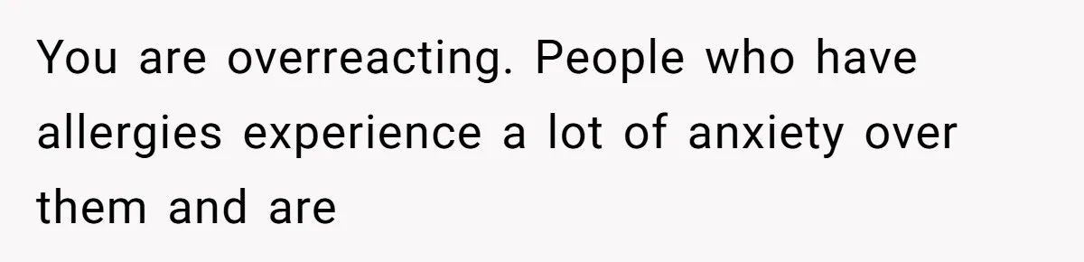 Bride Makes Allergy Accommodations for Guest, Then Discovers She Secretly Changed the Catering Plan You are overreacting. People who have allergies experience a lot of anxiety over them and are