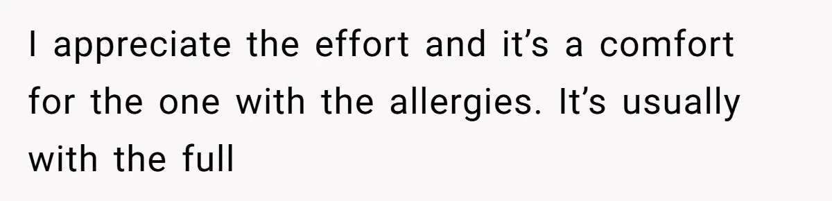 Bride Makes Allergy Accommodations for Guest, Then Discovers She Secretly Changed the Catering Plan I appreciate the effort and it’s a comfort for the one with the allergies. It’s usually with the full