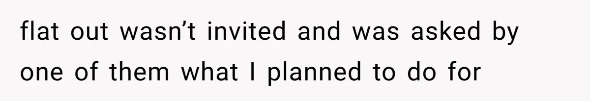 flat out wasn’t invited and was asked by one of them what I planned to do for
