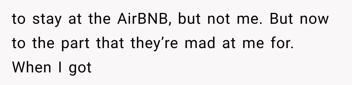to stay at the AirBNB, but not me. But now to the part that they’re mad at me for. When I got