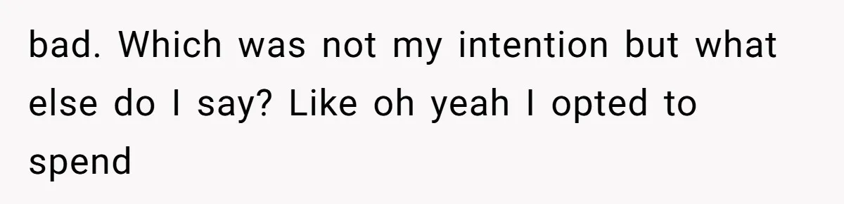 bad. Which was not my intention but what else do I say? Like oh yeah I opted to spend