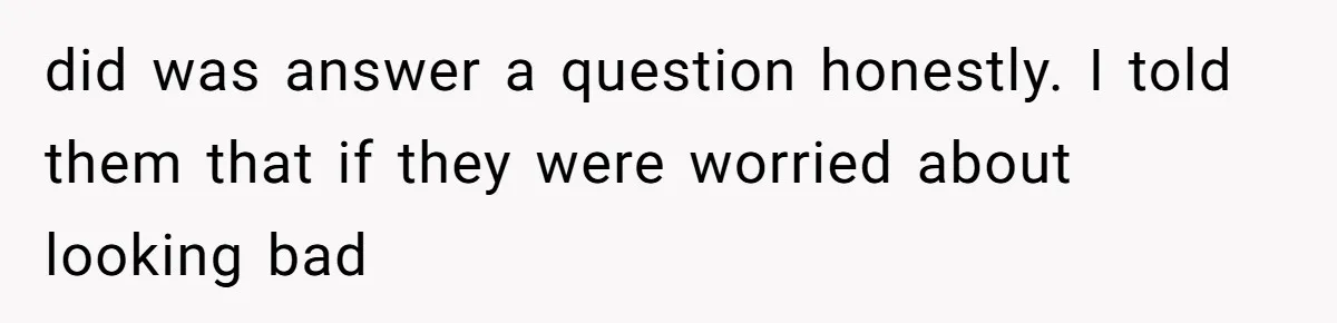did was answer a question honestly. I told them that if they were worried about looking bad